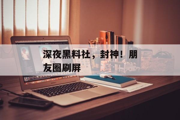 深夜黑料社，封神！朋友圈刷屏