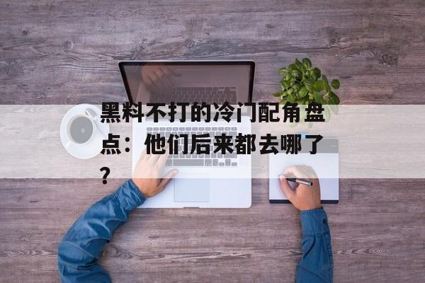 黑料不打的冷门配角盘点：他们后来都去哪了？